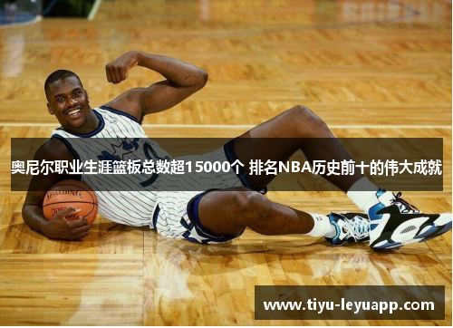 奥尼尔职业生涯篮板总数超15000个 排名NBA历史前十的伟大成就