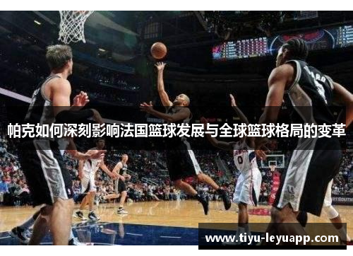 帕克如何深刻影响法国篮球发展与全球篮球格局的变革