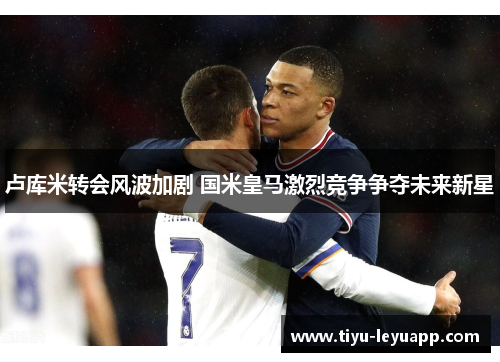 卢库米转会风波加剧 国米皇马激烈竞争争夺未来新星