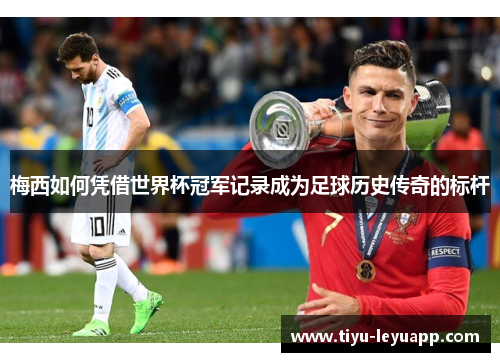 梅西如何凭借世界杯冠军记录成为足球历史传奇的标杆