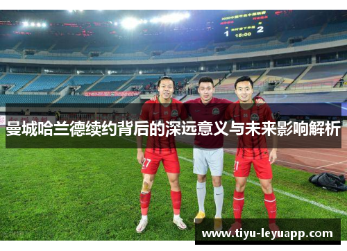 曼城哈兰德续约背后的深远意义与未来影响解析