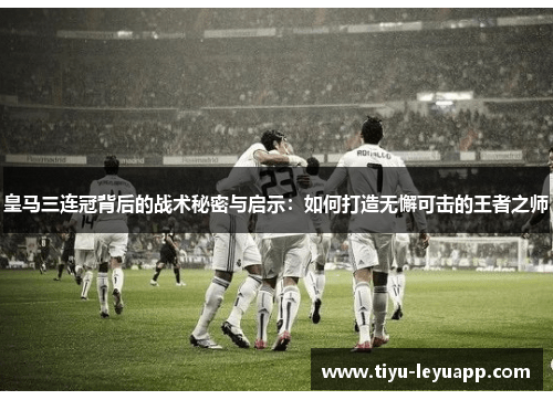 皇马三连冠背后的战术秘密与启示：如何打造无懈可击的王者之师