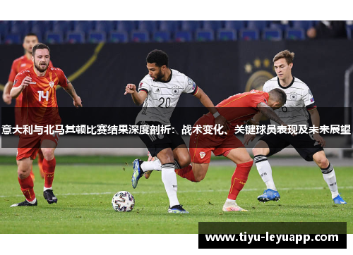 意大利与北马其顿比赛结果深度剖析：战术变化、关键球员表现及未来展望